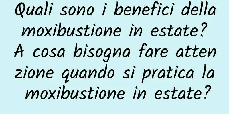 Quali sono i benefici della moxibustione in estate? A cosa bisogna fare attenzione quando si pratica la moxibustione in estate?