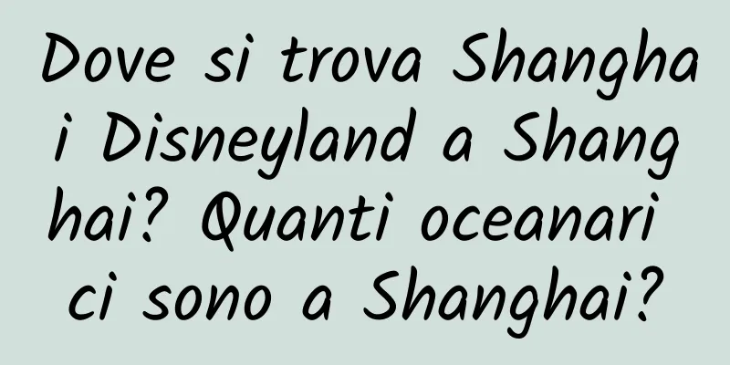 Dove si trova Shanghai Disneyland a Shanghai? Quanti oceanari ci sono a Shanghai?