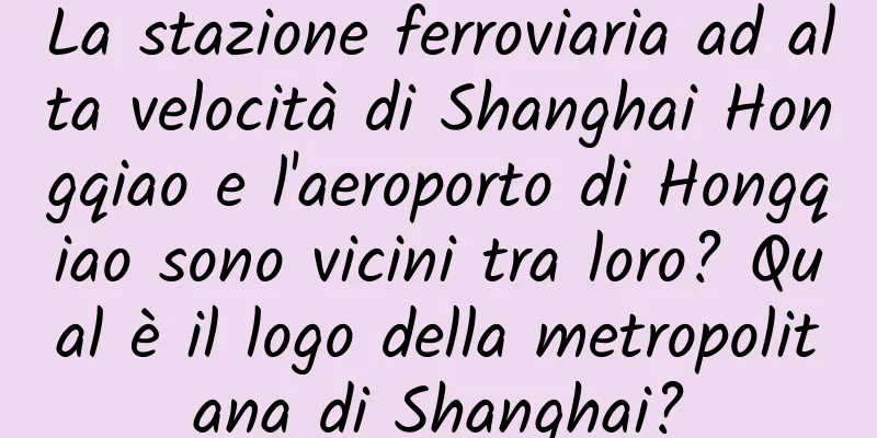 La stazione ferroviaria ad alta velocità di Shanghai Hongqiao e l'aeroporto di Hongqiao sono vicini tra loro? Qual è il logo della metropolitana di Shanghai?