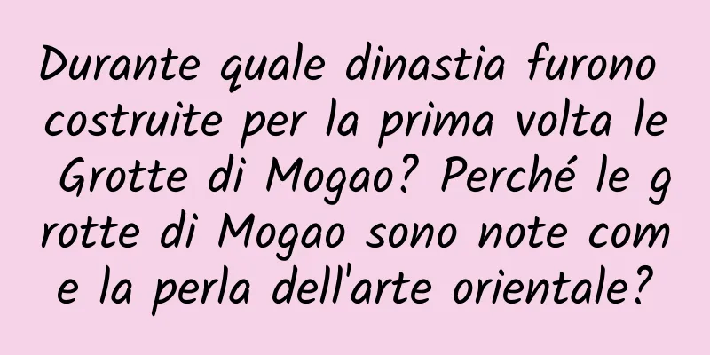 Durante quale dinastia furono costruite per la prima volta le Grotte di Mogao? Perché le grotte di Mogao sono note come la perla dell'arte orientale?