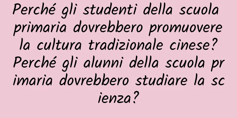 Perché gli studenti della scuola primaria dovrebbero promuovere la cultura tradizionale cinese? Perché gli alunni della scuola primaria dovrebbero studiare la scienza?