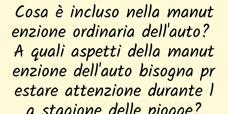Cosa è incluso nella manutenzione ordinaria dell'auto? A quali aspetti della manutenzione dell'auto bisogna prestare attenzione durante la stagione delle piogge?