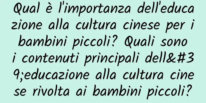 Qual è l'importanza dell'educazione alla cultura cinese per i bambini piccoli? Quali sono i contenuti principali dell'educazione alla cultura cinese rivolta ai bambini piccoli?