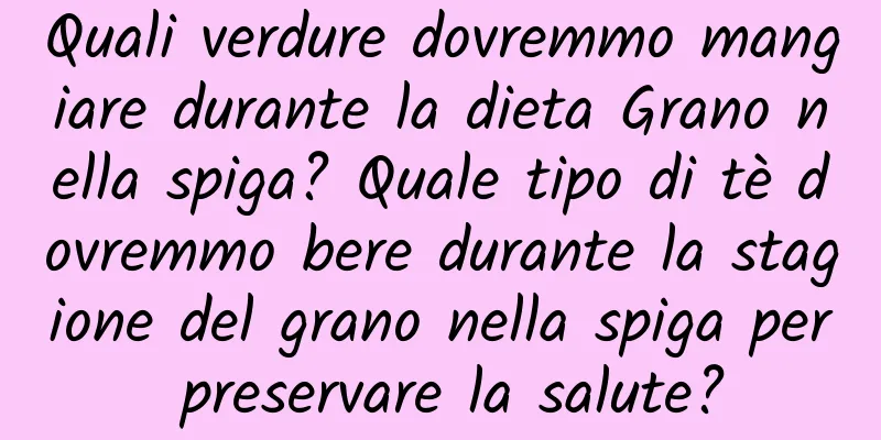 Quali verdure dovremmo mangiare durante la dieta Grano nella spiga? Quale tipo di tè dovremmo bere durante la stagione del grano nella spiga per preservare la salute?