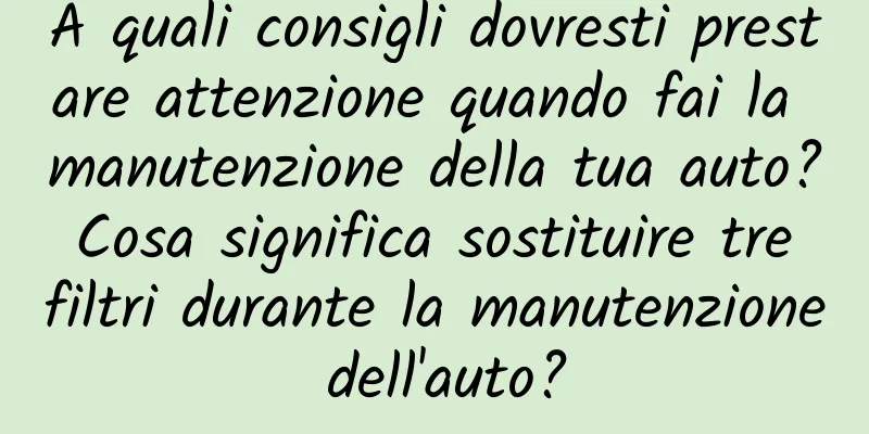 A quali consigli dovresti prestare attenzione quando fai la manutenzione della tua auto? Cosa significa sostituire tre filtri durante la manutenzione dell'auto?