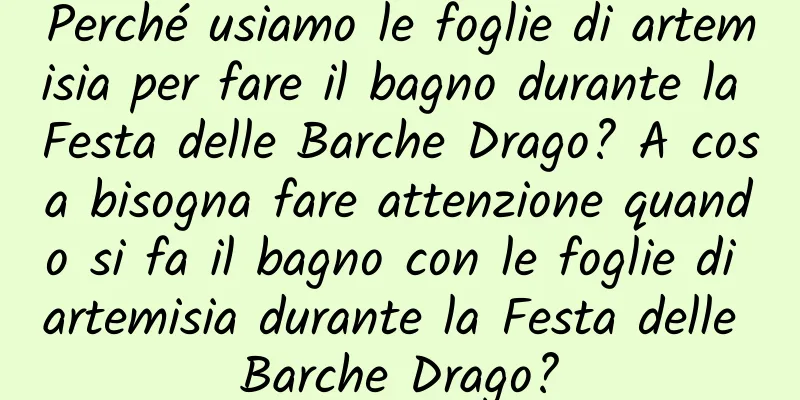 Perché usiamo le foglie di artemisia per fare il bagno durante la Festa delle Barche Drago? A cosa bisogna fare attenzione quando si fa il bagno con le foglie di artemisia durante la Festa delle Barche Drago?
