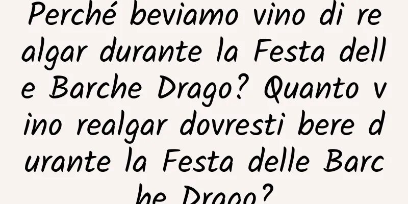 Perché beviamo vino di realgar durante la Festa delle Barche Drago? Quanto vino realgar dovresti bere durante la Festa delle Barche Drago?