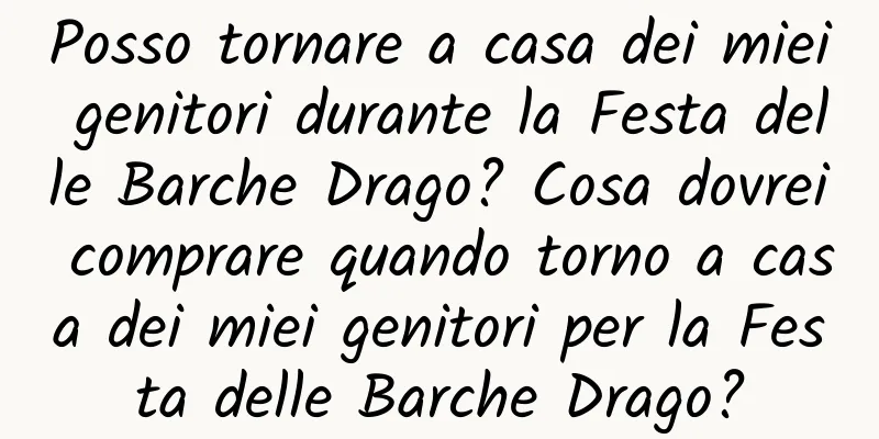 Posso tornare a casa dei miei genitori durante la Festa delle Barche Drago? Cosa dovrei comprare quando torno a casa dei miei genitori per la Festa delle Barche Drago?