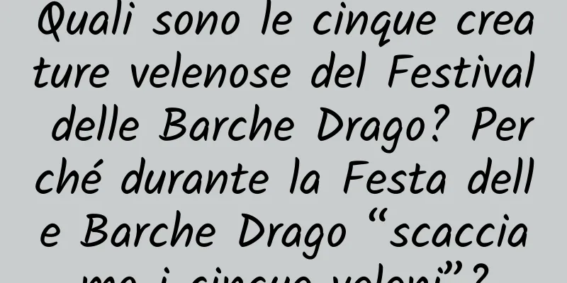 Quali sono le cinque creature velenose del Festival delle Barche Drago? Perché durante la Festa delle Barche Drago “scacciamo i cinque veleni”?