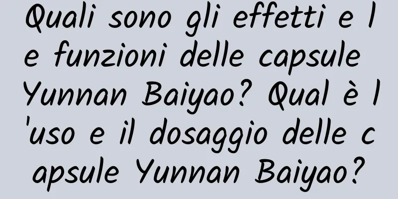 Quali sono gli effetti e le funzioni delle capsule Yunnan Baiyao? Qual è l'uso e il dosaggio delle capsule Yunnan Baiyao?