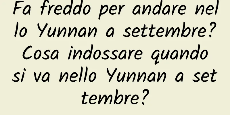 Fa freddo per andare nello Yunnan a settembre? Cosa indossare quando si va nello Yunnan a settembre?