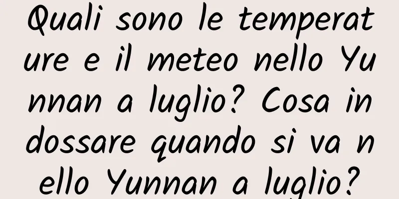 Quali sono le temperature e il meteo nello Yunnan a luglio? Cosa indossare quando si va nello Yunnan a luglio?