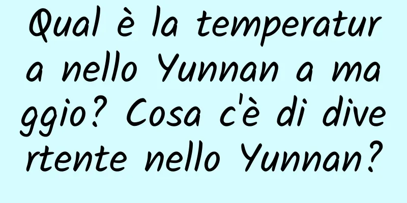 Qual è la temperatura nello Yunnan a maggio? Cosa c'è di divertente nello Yunnan?