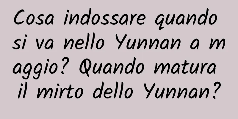 Cosa indossare quando si va nello Yunnan a maggio? Quando matura il mirto dello Yunnan?