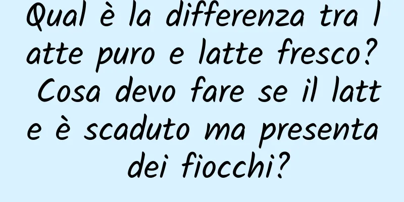 Qual è la differenza tra latte puro e latte fresco? Cosa devo fare se il latte è scaduto ma presenta dei fiocchi?