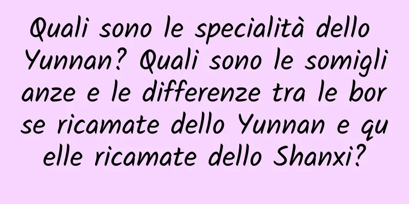 Quali sono le specialità dello Yunnan? Quali sono le somiglianze e le differenze tra le borse ricamate dello Yunnan e quelle ricamate dello Shanxi?