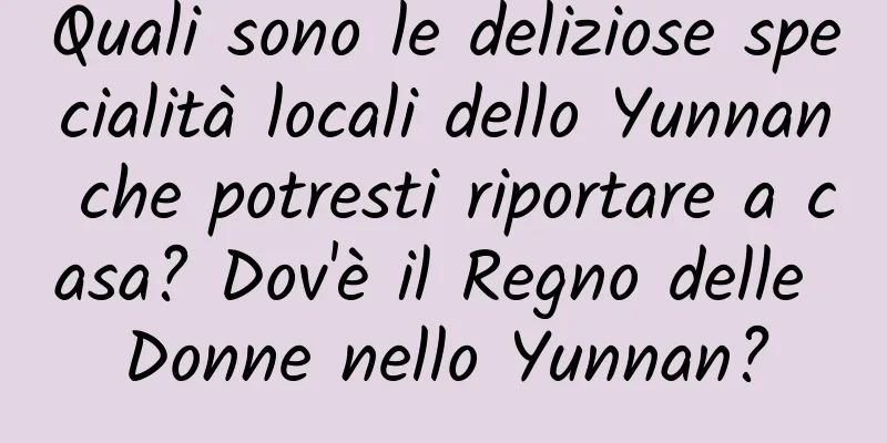 Quali sono le deliziose specialità locali dello Yunnan che potresti riportare a casa? Dov'è il Regno delle Donne nello Yunnan?