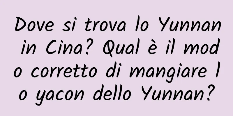 Dove si trova lo Yunnan in Cina? Qual è il modo corretto di mangiare lo yacon dello Yunnan?