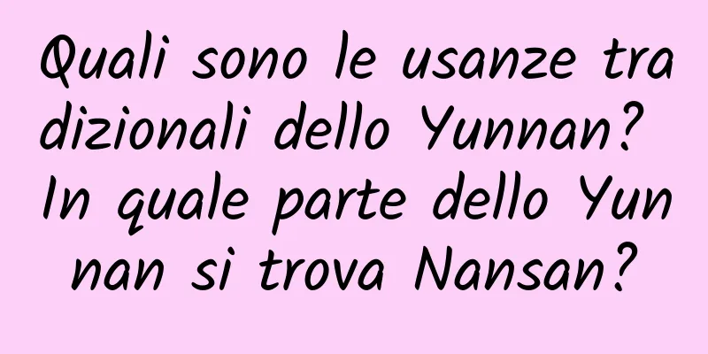 Quali sono le usanze tradizionali dello Yunnan? In quale parte dello Yunnan si trova Nansan?