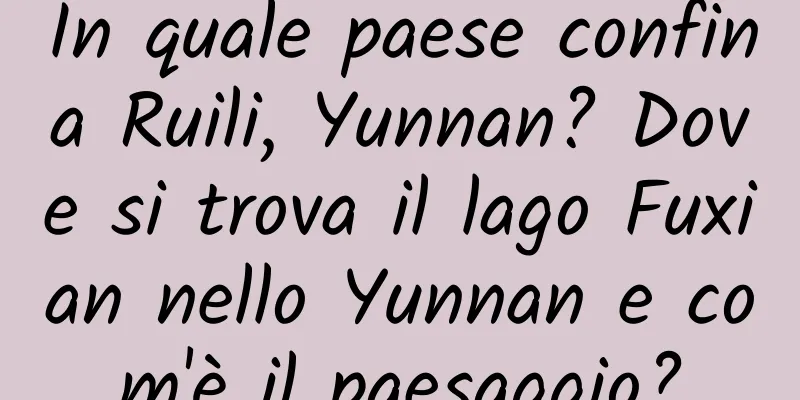 In quale paese confina Ruili, Yunnan? Dove si trova il lago Fuxian nello Yunnan e com'è il paesaggio?