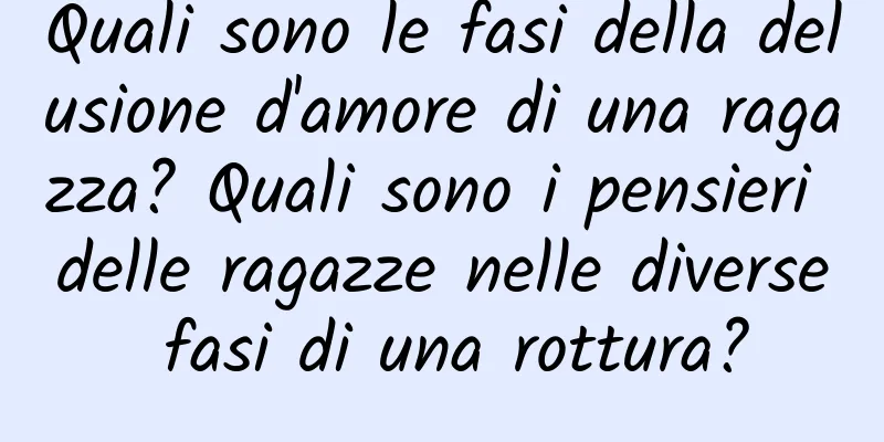 Quali sono le fasi della delusione d'amore di una ragazza? Quali sono i pensieri delle ragazze nelle diverse fasi di una rottura?