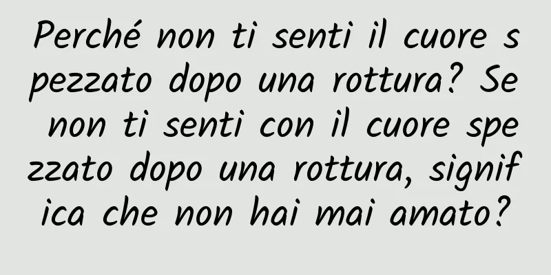 Perché non ti senti il ​​cuore spezzato dopo una rottura? Se non ti senti con il cuore spezzato dopo una rottura, significa che non hai mai amato?