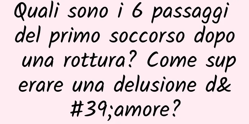 Quali sono i 6 passaggi del primo soccorso dopo una rottura? Come superare una delusione d'amore?
