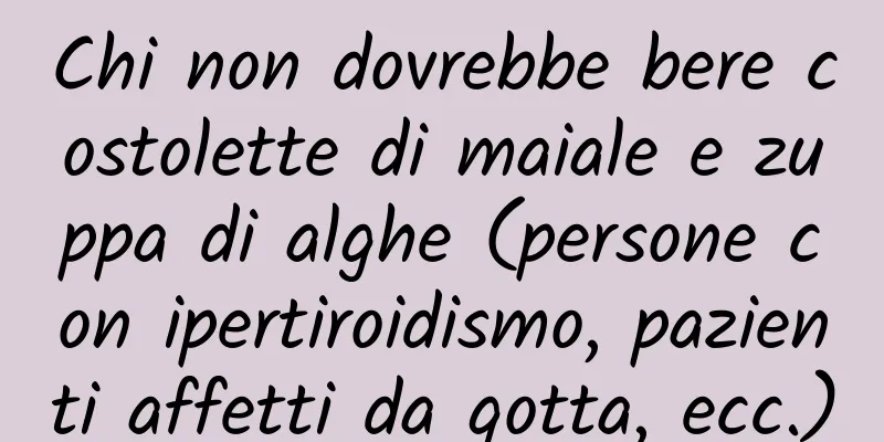 Chi non dovrebbe bere costolette di maiale e zuppa di alghe (persone con ipertiroidismo, pazienti affetti da gotta, ecc.)