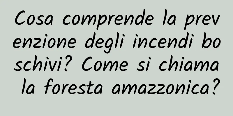 Cosa comprende la prevenzione degli incendi boschivi? Come si chiama la foresta amazzonica?