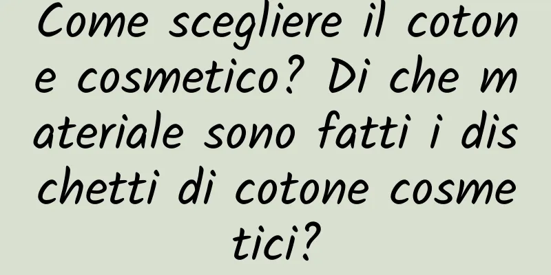 Come scegliere il cotone cosmetico? Di che materiale sono fatti i dischetti di cotone cosmetici?