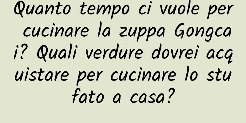Quanto tempo ci vuole per cucinare la zuppa Gongcai? Quali verdure dovrei acquistare per cucinare lo stufato a casa?