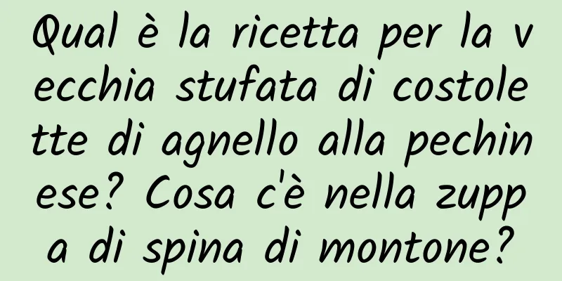 Qual è la ricetta per la vecchia stufata di costolette di agnello alla pechinese? Cosa c'è nella zuppa di spina di montone?