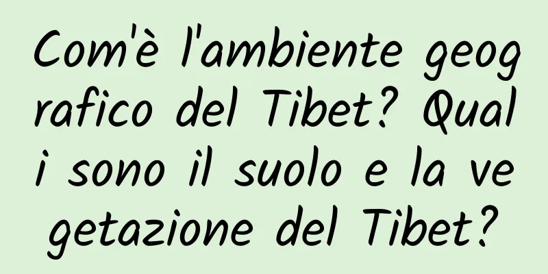 Com'è l'ambiente geografico del Tibet? Quali sono il suolo e la vegetazione del Tibet?