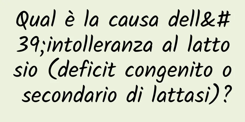 Qual è la causa dell'intolleranza al lattosio (deficit congenito o secondario di lattasi)?