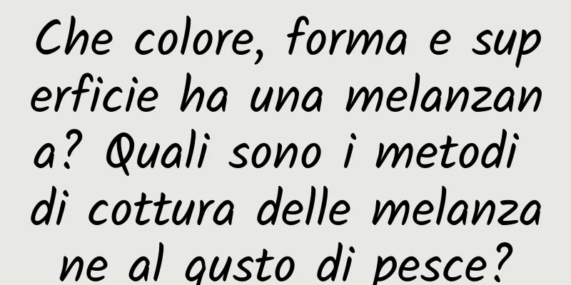 Che colore, forma e superficie ha una melanzana? Quali sono i metodi di cottura delle melanzane al gusto di pesce?
