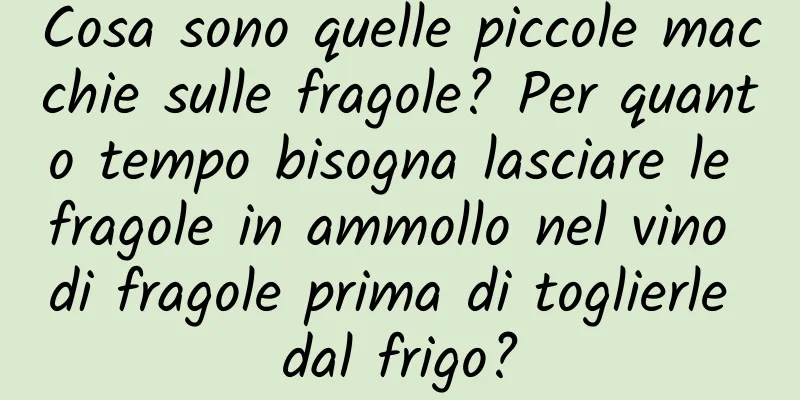 Cosa sono quelle piccole macchie sulle fragole? Per quanto tempo bisogna lasciare le fragole in ammollo nel vino di fragole prima di toglierle dal frigo?