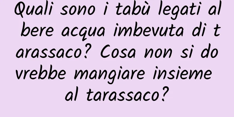 Quali sono i tabù legati al bere acqua imbevuta di tarassaco? Cosa non si dovrebbe mangiare insieme al tarassaco?