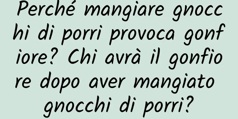 Perché mangiare gnocchi di porri provoca gonfiore? Chi avrà il gonfiore dopo aver mangiato gnocchi di porri?
