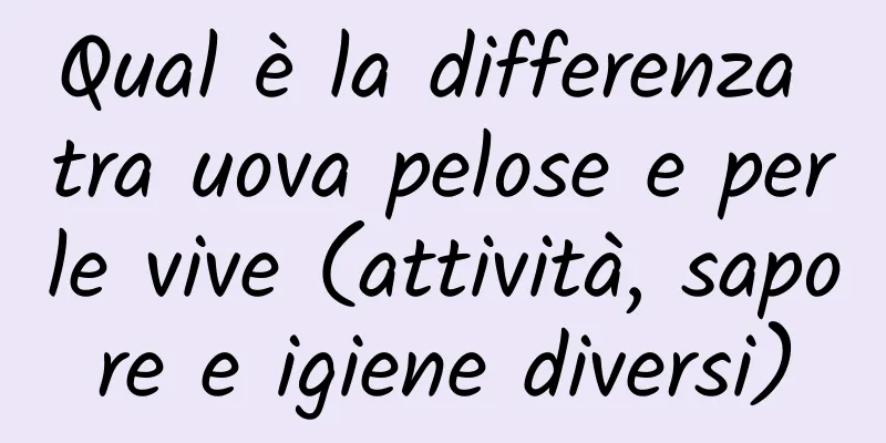 Qual è la differenza tra uova pelose e perle vive (attività, sapore e igiene diversi)