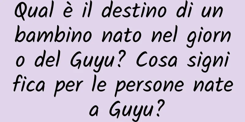 Qual è il destino di un bambino nato nel giorno del Guyu? Cosa significa per le persone nate a Guyu?