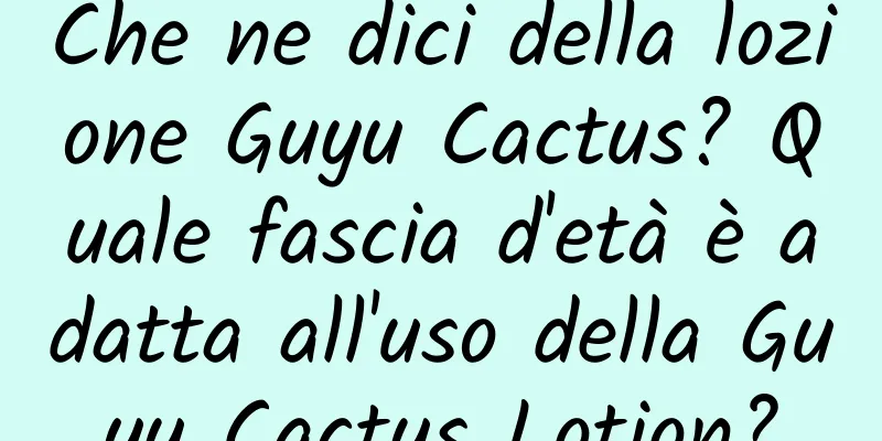 Che ne dici della lozione Guyu Cactus? Quale fascia d'età è adatta all'uso della Guyu Cactus Lotion?
