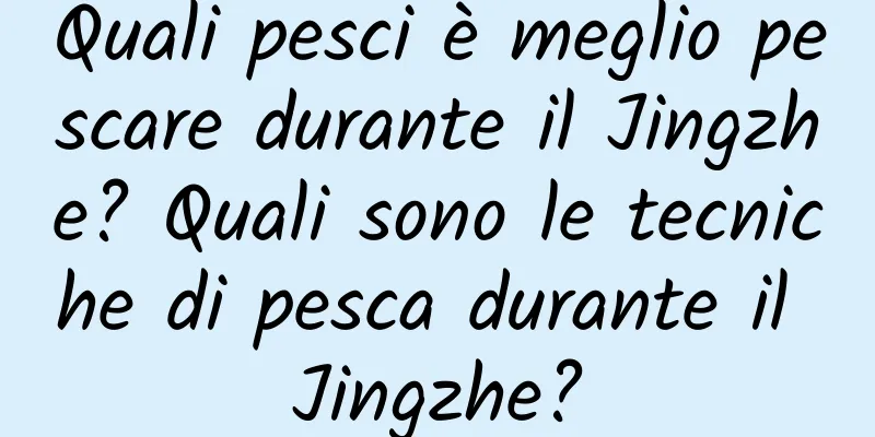 Quali pesci è meglio pescare durante il Jingzhe? Quali sono le tecniche di pesca durante il Jingzhe?