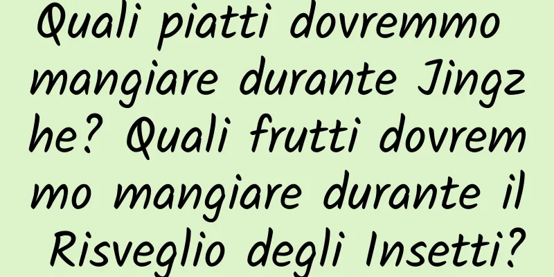 Quali piatti dovremmo mangiare durante Jingzhe? Quali frutti dovremmo mangiare durante il Risveglio degli Insetti?