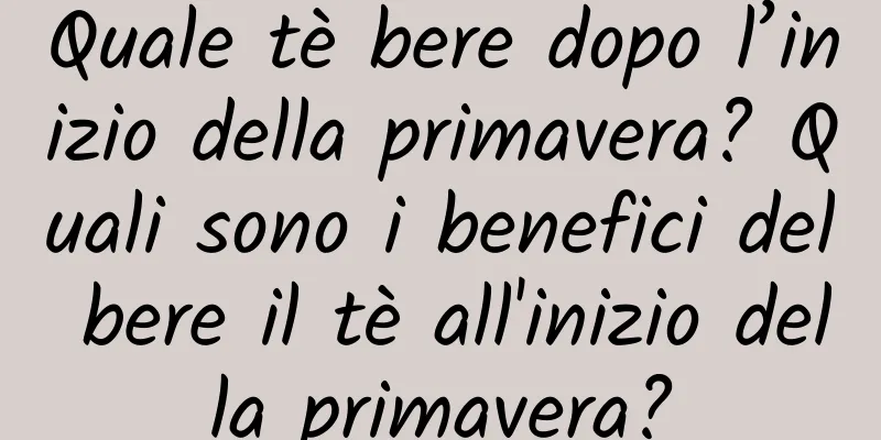 Quale tè bere dopo l’inizio della primavera? Quali sono i benefici del bere il tè all'inizio della primavera?
