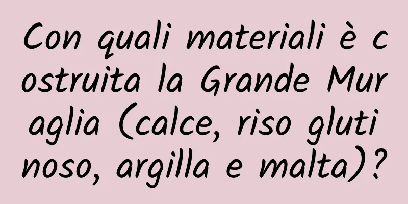 Con quali materiali è costruita la Grande Muraglia (calce, riso glutinoso, argilla e malta)?