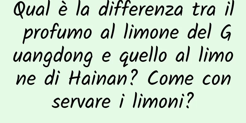 Qual è la differenza tra il profumo al limone del Guangdong e quello al limone di Hainan? Come conservare i limoni?