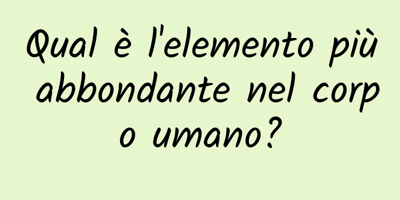 Qual è l'elemento più abbondante nel corpo umano?