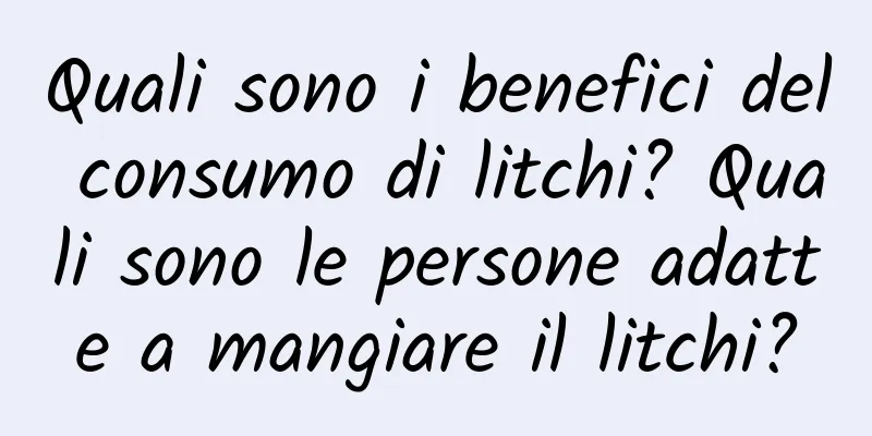 Quali sono i benefici del consumo di litchi? Quali sono le persone adatte a mangiare il litchi?