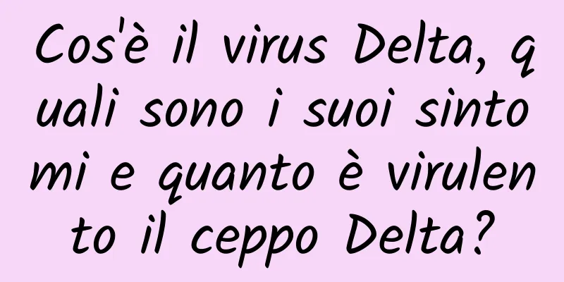 Cos'è il virus Delta, quali sono i suoi sintomi e quanto è virulento il ceppo Delta?