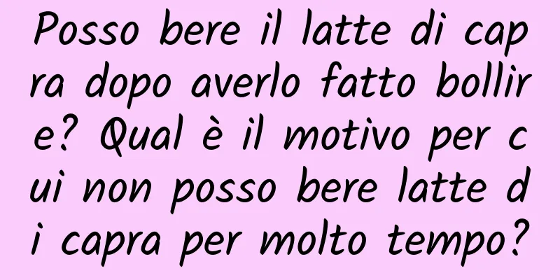 Posso bere il latte di capra dopo averlo fatto bollire? Qual è il motivo per cui non posso bere latte di capra per molto tempo?